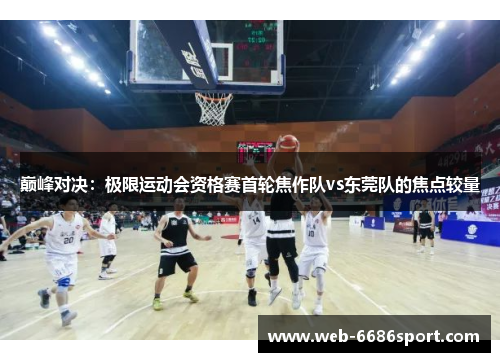 巅峰对决：极限运动会资格赛首轮焦作队vs东莞队的焦点较量